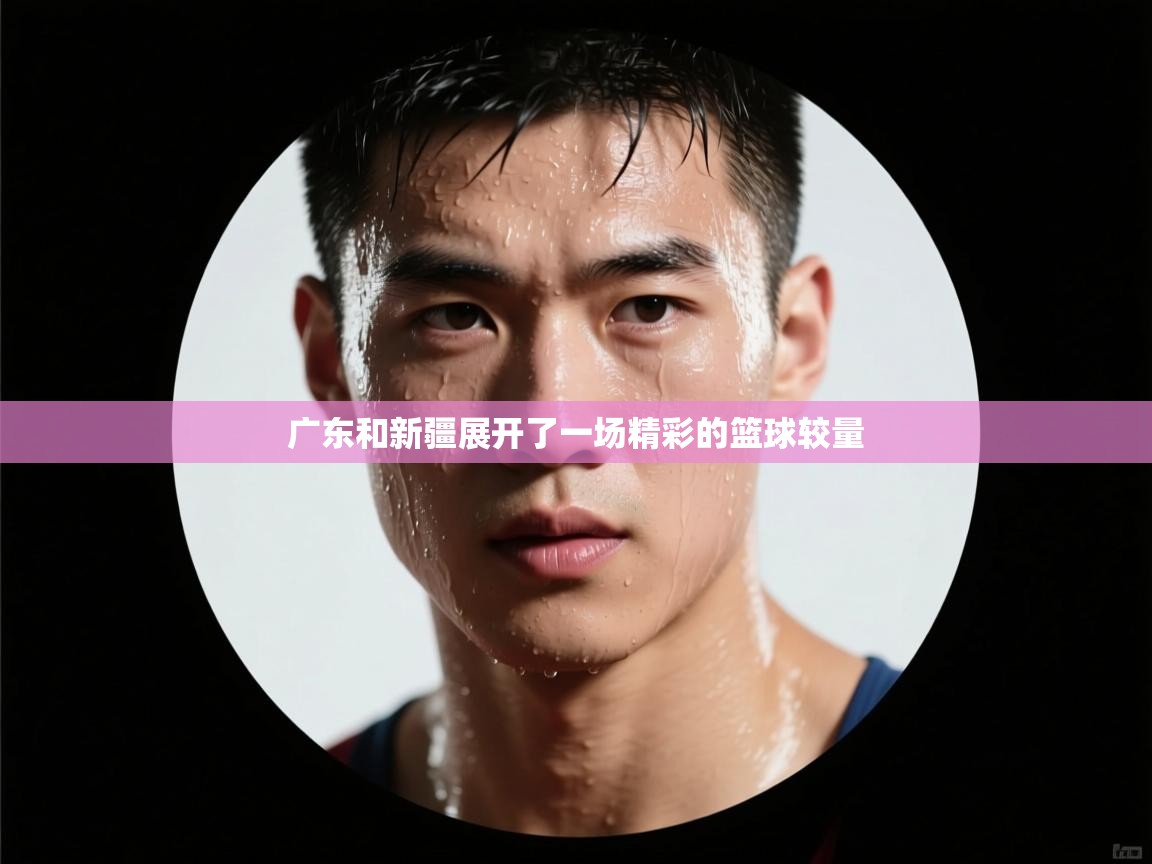 广东和新疆展开了一场精彩的篮球较量 第1张